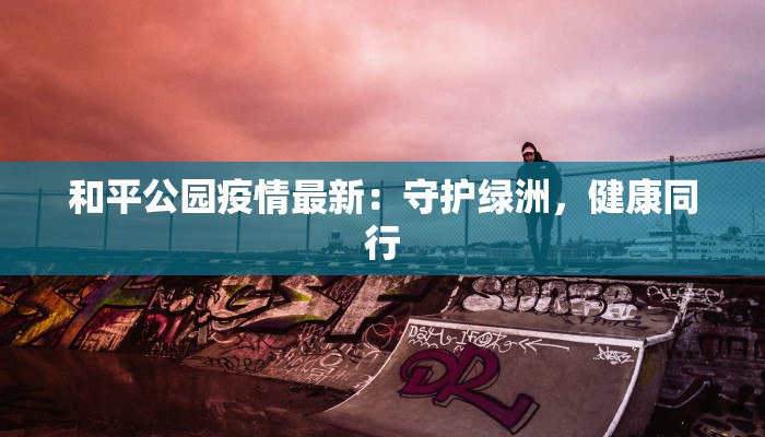 和平公园疫情最新：守护绿洲，健康同行