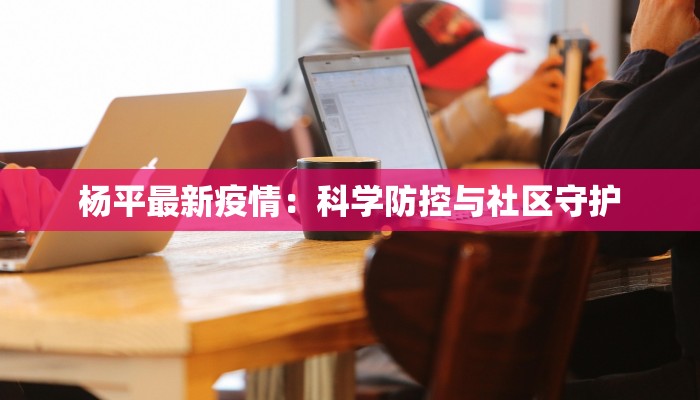 杨平最新疫情：科学防控与社区守护