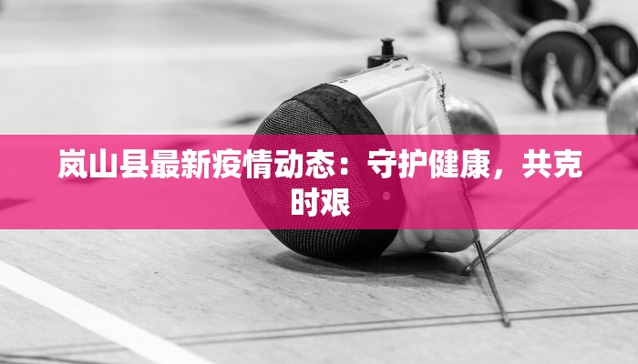 岚山县最新疫情动态：守护健康，共克时艰